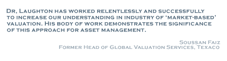 Dr. Laughton has worked relentlessly and successfully to increase our understanding in industry of 'market-based' valuation. His body of work demonstrates the significance of this approach for asset management. - Soussan Faiz. Former Head of Global Valuation Services, Texaco