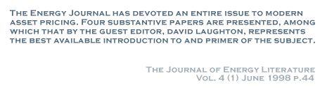 The Energy Journal has devoted an entire issue to modern asset pricing. Four substantive papers are presented, among which that by the guest editor, david laughton, represents the best available introduction to and primer of the subject. - The Journal of Energy Literature
Vol. 4 (1) June 1998 p.44
